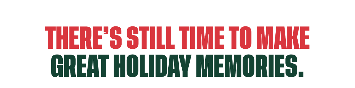 THERE’S STILL TIME TO MAKE GREAT HOLIDAY MEMORIES.