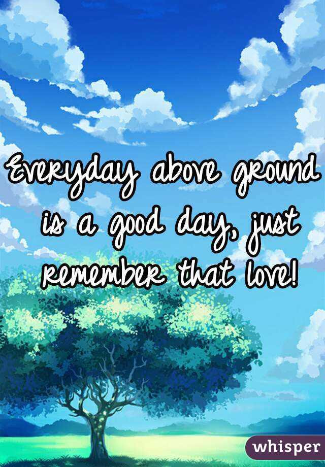 / everyday above ground is a good day quotes. Everyday Above Ground Is A Good Day Just Remember That Love