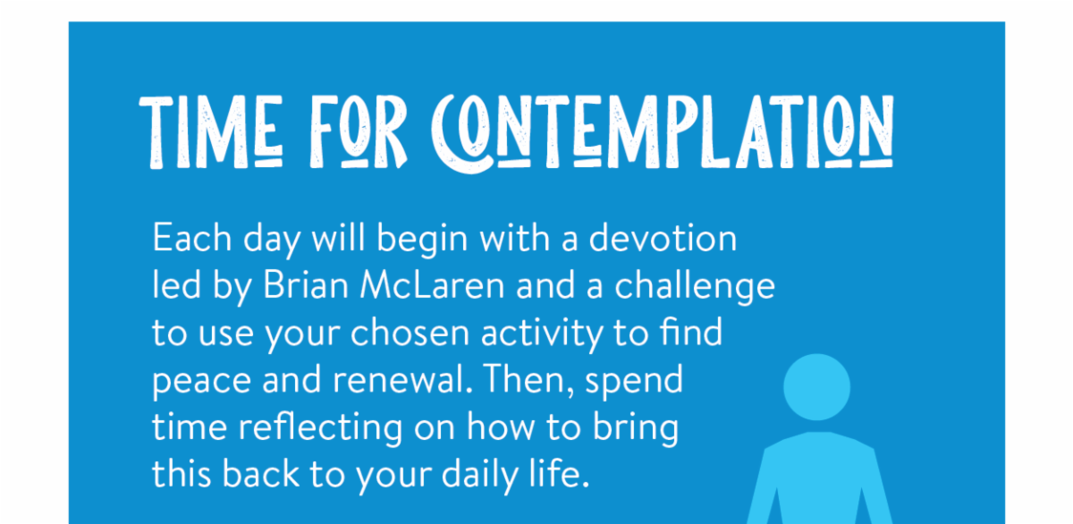 Time for contemplation - Each day will begin with a devotion led by Brian McLaren and a challenge to use your chosen activity to find peace and renewal. Then, spend time reflecting on how to bring this back to your daily life.