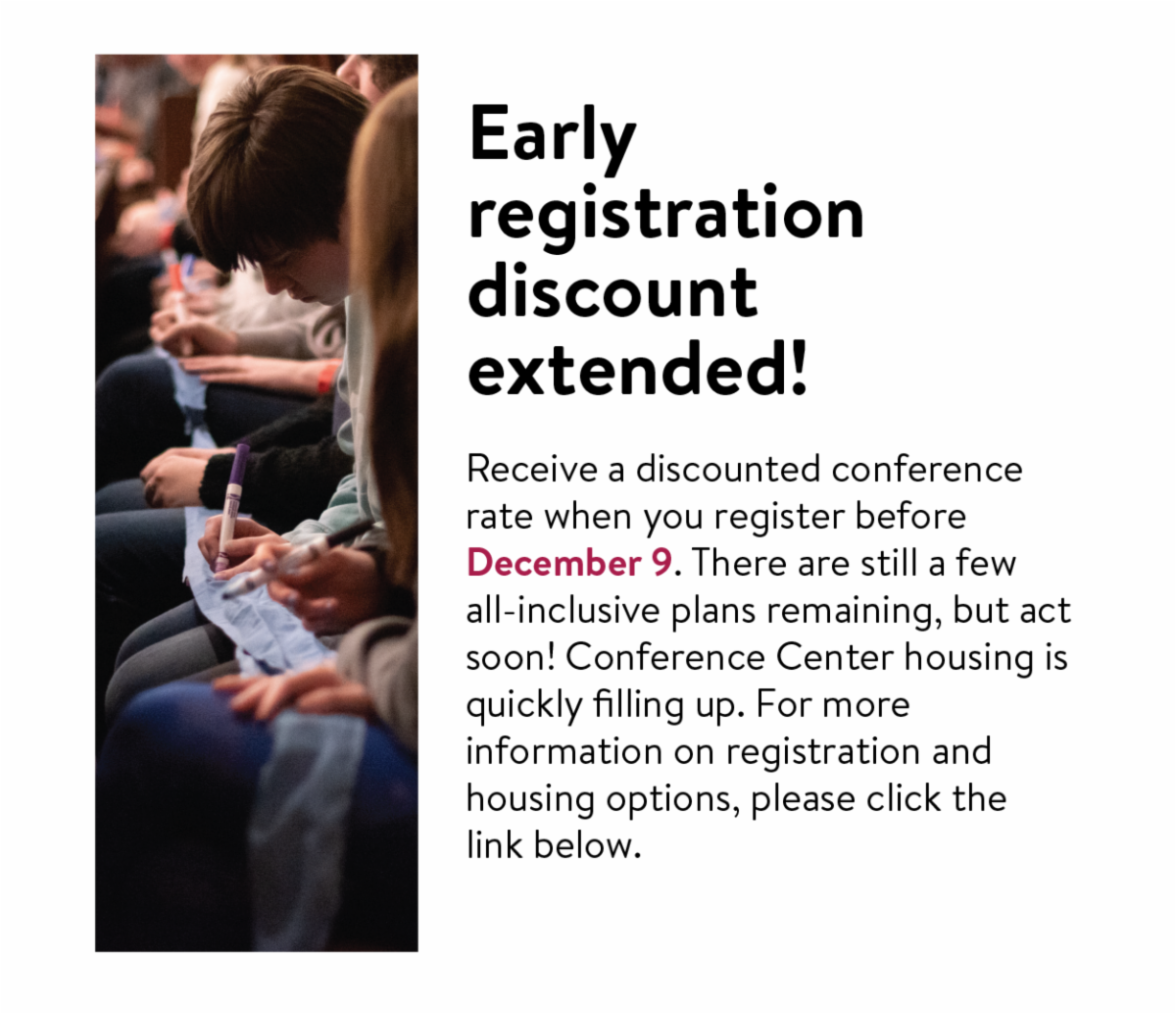 Early registration discount extended! - Receive a discounted conference rate when you register before December 9. There are still a few all-inclusive plans remaining, but act soon! Conference Center housing is quickly filling up. For more information on registration and housing options, please click the link below.