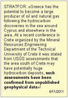 Πλαίσιο κειμένου: STRATFOR: «Greece has the potential to become a large producer of oil and natural gas following the hydrocarbon discoveries in the sea around Cyprus and elsewhere in the area. At a recent conference in Crete organized by the Mineral Resources Engineering Department of the Technical University of Crete it was stated from USGS assessments that the area south of Crete may have potentially huge hydrocarbon deposits, such assessments have been confirmed from unpublished geophysical data»!  4/11/2011  