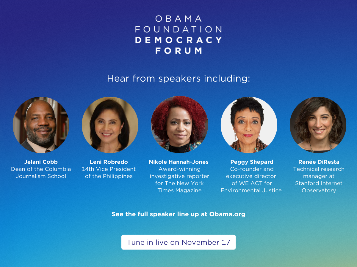 A graphic at the top reads, “Obama Foundation Democracy Forum''  below it a graphic features the headshots of the five Obama Foundation Democracy Forum speakers: Jelani Cobb, dean of the Columbia Journalism School, Leni Robredo, 14th Vice President of the Philippines,  Nikole Hannah-Jones, investigative reporter for The New York Times, Peggy Shepard, co-founder and executive director of WE ACT for Environmental Justice, and Reńee DiResta, technical research manager at Stanford Internet Observatory.  All speakers are a range of medium and deep skin tones. The graphic reads, “Hear  from speakers including” and “See the full speaker line up at
 Obama.org.” The background is a gradient of blue, yellow, and green.  At the bottom of the graphic a white rectangular button reads, “Tune in live on November 17”.