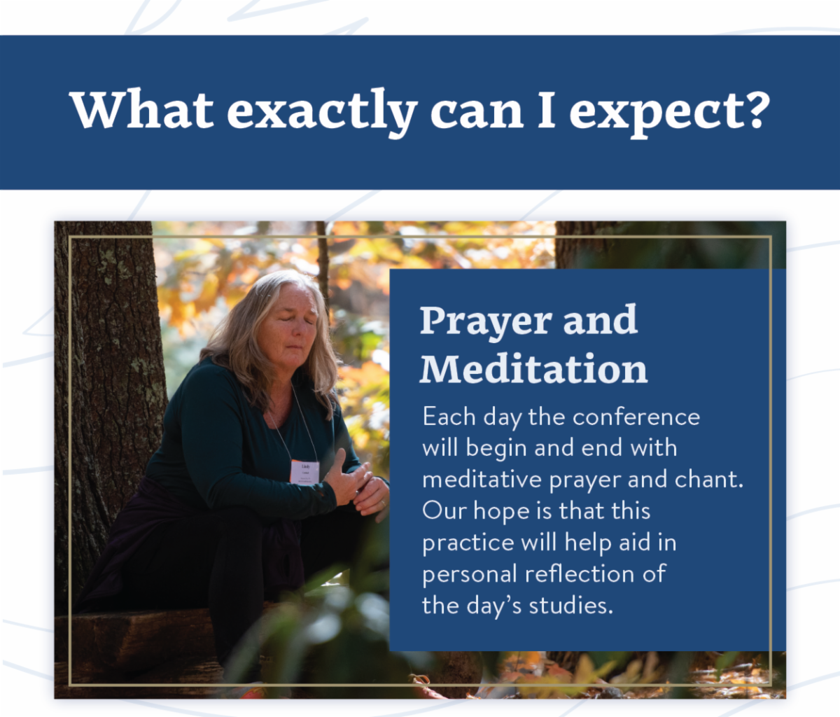 What exactly can I expect? - Prayer and Meditation - Each day the conference will begin and end with meditative prayer and chant. Our hope is that this practice will help aid in personal reflection of the day’s studies. 