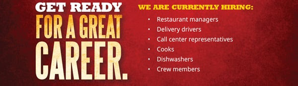 Get Ready for a Great Career. We Are Currently Hiring:   • Restaurant managers        
• Delivery drivers       
• Call center representatives        
• Cooks        
• Dishwashers        
• Crew members