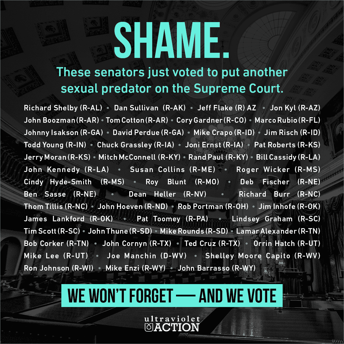 SHAME ON Lamar Alexander Tenn. John Barrasso Wyo. Roy Blunt Mo. John Boozman Ark. Richard M. Burr N.C. Shelley Moore Capito W.Va. Bill Cassidy La. Susan Collins Me. Bob Corker Tenn. John Cornyn Tex. Tom Cotton Ark. Michael D. Crapo Idaho Ted Cruz Tex.  Michael B. Enzi Wyo. Joni Ernst Iowa Deb Fischer Neb. Jeff Flake Ariz. Cory Gardner Colo. Lindsey Graham S.C. Charles E. Grassley Iowa Orrin G. Hatch Utah Dean Heller Nev. John Hoeven N.D. Cindy Hyde-Smith Miss. James M. Inhofe Okla. Johnny Isakson Ga. Ron Johnson Wis. John Kennedy La. Jon Kyl Ariz. James Lankford Okla. Mike Lee Utah Mitch McConnell Ky. Jerry Moran Kan. Rand Paul Ky. David Perdue Ga. Rob Portman Ohio Jim Risch Idaho Pat Roberts Kan. Michael Rounds S.D. Marco Rubio Fla. Ben Sasse Neb. Tim Scott S.C. Richard C. Shelby Ala. Dan Sullivan Alaska John Thune S.D. Thom Tillis N.C. Patrick J. Toomey Pa. Roger Wicker Miss. Todd Young Ind.Joe Manchin III WV