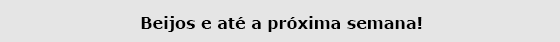 Beijos e até a próxima semana!