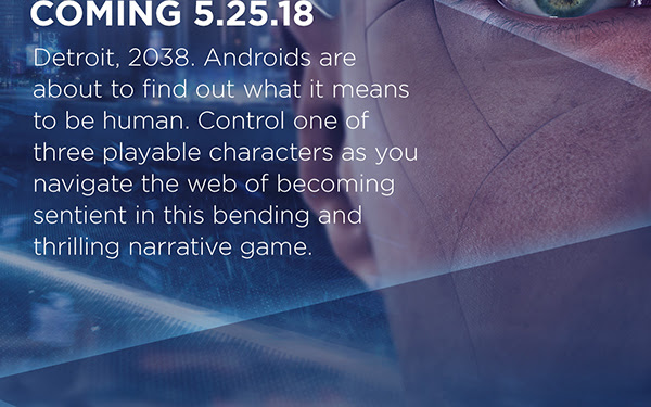 COMING 5.25.18 | Detroit, 2038. Androids are about to find out what it means to be human. Control one of three playable characters as you navigate the web of becoming sentient in this bending and thrilling narrative game.