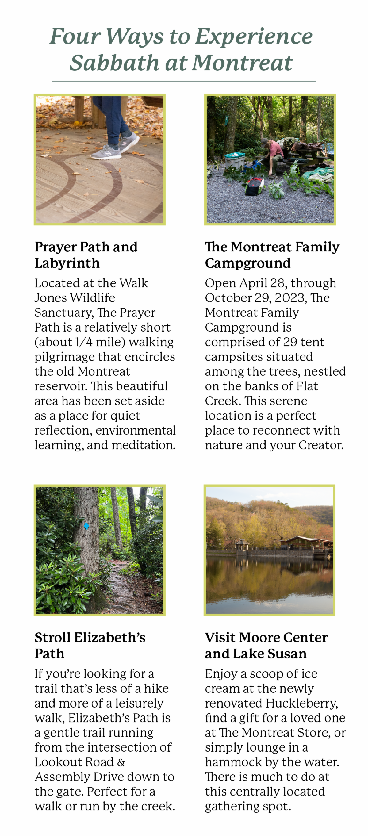 Four ways to experience Sabbath at Montreat - Prayer Path and Labyrinth   Located at the Walk Jones Wildlife Sanctuary, The Prayer Path is a relatively short (about 1/4 mile) walking pilgrimage that encircles the old Montreat reservoir. This beautiful area has been set aside as a place for quiet reflection, environmental learning, and meditation.      The Montreat Family Campground   Open April 28, through October 29, 2023, The Montreat Family Campground is comprised of 29 tent campsites situated among the trees, nestled on the banks of Flat Creek. This serene location is a perfect place to reconnect with nature and your creator.      Stroll Elizabeth’s Path   If you’re looking for a trail that’s less of a hike and more of a leisurely walk, Elizabeth’s Path is a gentle trail running from the intersection of Lookout Road & Assembly Drive down to the gate. Perfect for a walk or run by the creek.      Visit Moore Center and Lake Susan   Enjoy a scoop of ice cream at the newly renovated Huckleberry, find a gift for a loved one at The Montreat Store, or simply lounge in a hammock by the water. There is much to do at this centrally located gathering spot. 