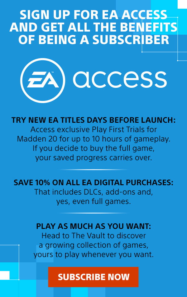 SIGN UP FOR EA ACCESS AND GET ALL THE BENEFITS OF BEING A SUBSCRIBER | EA ACCESS | TRY NEW EA TITLES DAYS BEFORE LAUNCH: Access exclusive Play First Trials for Madden 20 for up to 10 hours of gameplay. If you decide to buy the full game, your saved progress carries over. | SAVE 10% ON ALL EA DIGITAL PURCHASES: That includes DLCs, add-ons and, yes, even full games. | PLAY AS MUCH AS YOU WANT: Head to The Vault to discover a growing collection of games, yours to play whenever you want. | SUBSCRIBE NOW