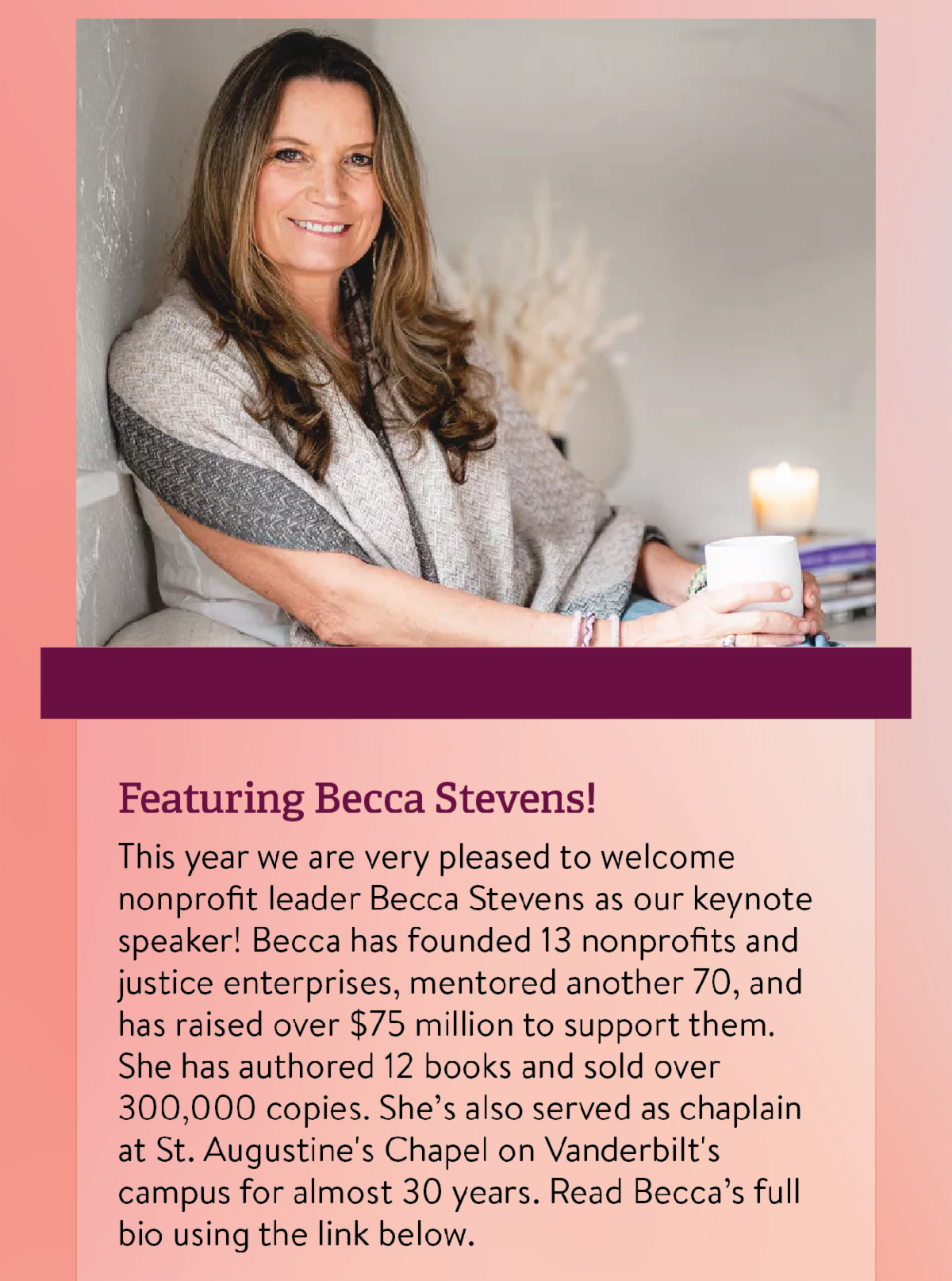 Featuring Becca Stevens! - This year we are very pleased to welcome nonprofit leader Becca Stevens as our keynote speaker! Becca has founded 13 nonprofits and justice enterprises, mentored another 70, and has raised over $75 million to support them. She has authored 12 books and sold over 300,000 copies. She’s also served as chaplain at St. Augustine's Chapel on Vanderbilt's campus for almost 30 years. Read Becca’s full bio using the link below.