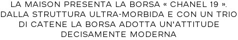 LA MAISON PRESENTA LA BORSA « CHANEL 19 ». DALLA STRUTTURA ULTRA-MORBIDA E CON UN TRIO DI CATENE LA BORSA ADOTTA UN'ATTITUDE DECISAMENTE MODERNA