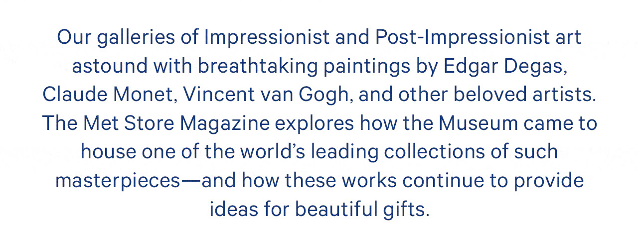 Our galleries of Impressionist and Post-Impressionist art astound with breathtaking paintings by Edgar Degas, Claude Monet, Vincent van Gogh, and other beloved artists. The Met Store Magazine explores how the Museum came to house one of the world's leading collections of such masterpieces—and how these works continue to provide ideas for beautiful gifts.
We'd invite to share your own thoughts on Impressionism by leaving a comment on the blog. 
