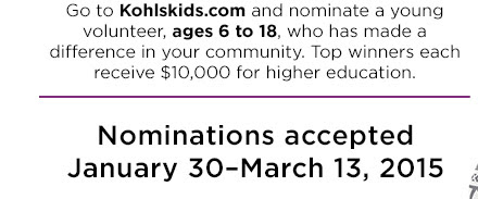 Go to KohlsKids.com and nominate a young volunteer, ages 6 to 18, who has made a difference in your community. Top winners each receive $10,000 for higher education. Nominations accepted January 30–March 13, 2015.