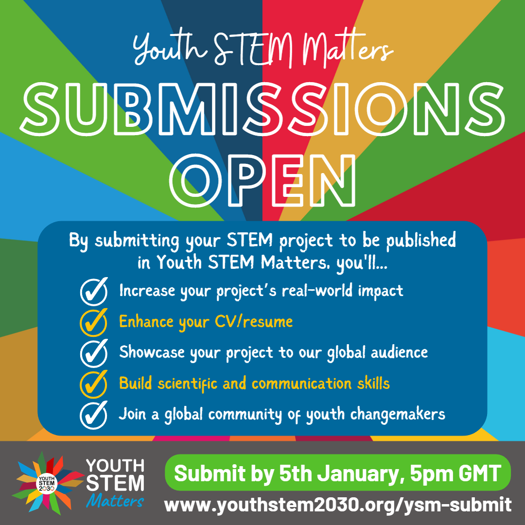 SDG colours in background.  Youth STEM Matters Submissions Open. By submitting your STEM project to be published in Youth STEM Matters, you'll... 1) Increase your project's real-world impact 2) enhance your CV/resume 3) Showcase your project to our global audience 4) Build scientific and communication skills 5) Join a global community of youth changemakers. Grey bar at bottom, with the Youth STEM Matters logo, and text: Submit by 5th January, 5 pm GMT. www.youthstem2030.org/ysm-submit.