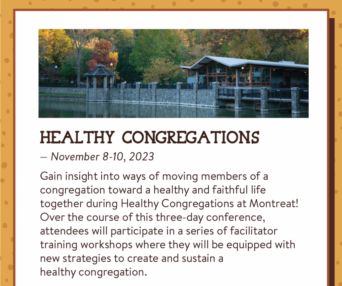 Healthy Congregations— November 8-10, 2023: Gain insight into ways of moving members of a congregation toward a healthy and faithful life together during Healthy Congregations at Montreat! Over the course of this three-day conference, attendees will participate in a series of facilitator training workshops where they will be equipped with new strategies to create and sustain ahealthy congregation.