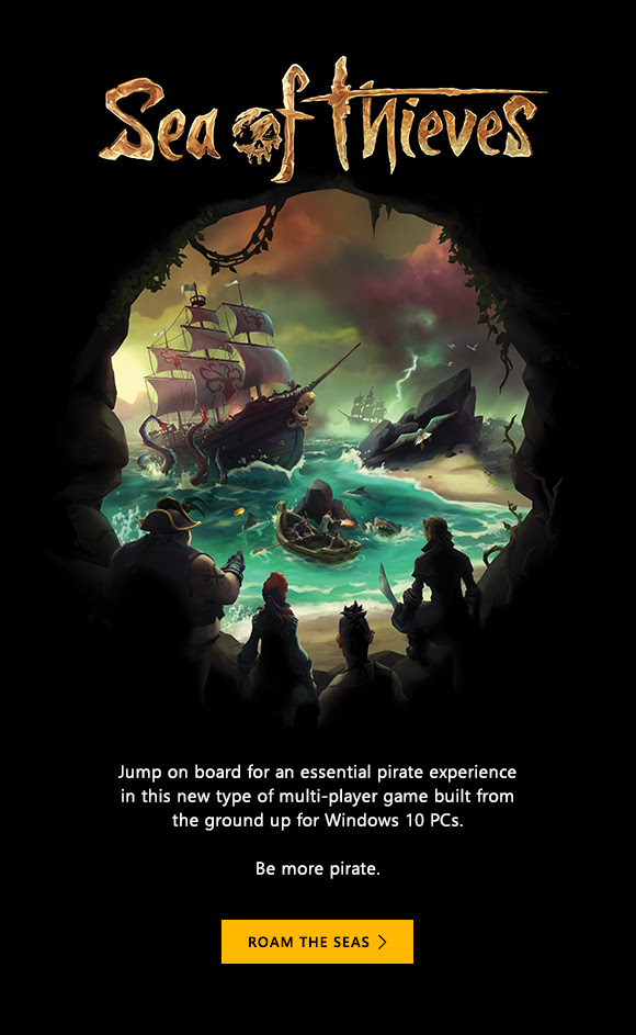 Sea of Thieves. Jump on board for an essential pirate experience in this new type of multi-player game built from the ground up for Windows 10 PCs.  Be more pirate. Roam the seas.