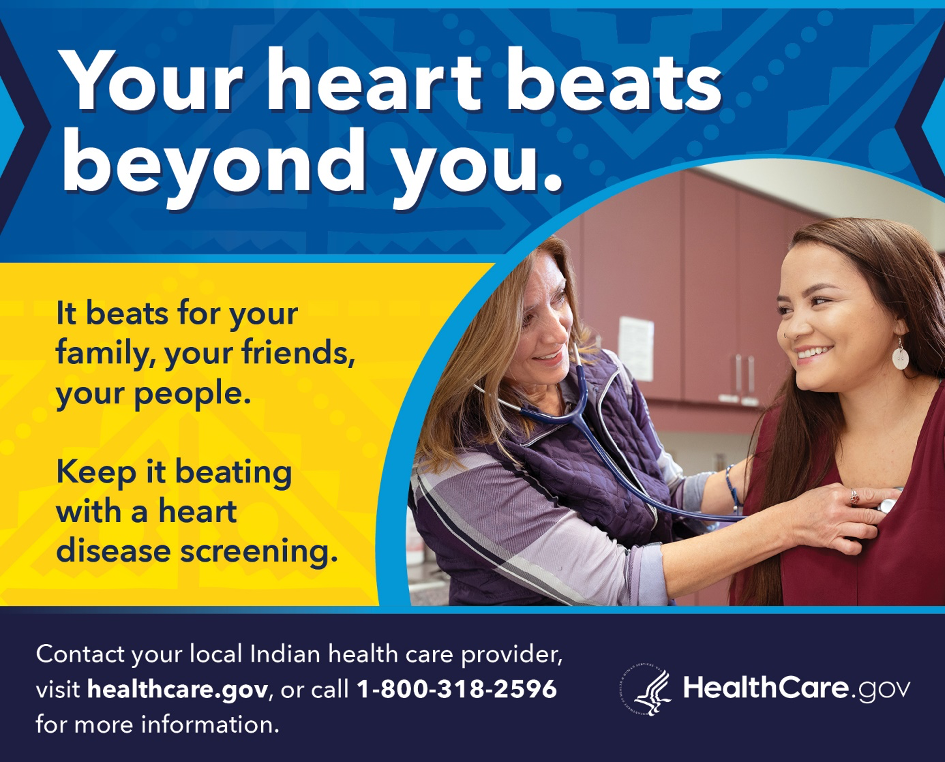 The February PSA features a female health care provider listening to a woman's heart. Your heart beats beyond you. It beats for your family, your friends, your people. Keep it beating with a heart disease screening. Contact your local Indian health care provider, visit healthcare.gov, or call 1-800-318-2596 for more information.