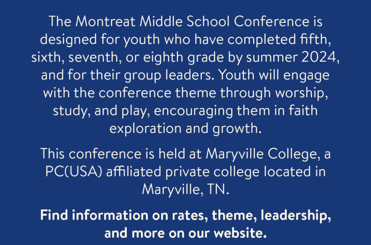 The Montreat Middle School Conference is designed for youth who have completed fifth, sixth, seventh, or eighth grade by summer 2024, and for their group leaders. Youth will engage with the conference theme through worship, study, and play, encouraging them in faith exploration and growth. This conference is held at Maryville College, a PC(USA) affiliated private college located in Maryville, TN. Find information on rates, theme, leadership, and more on our website.