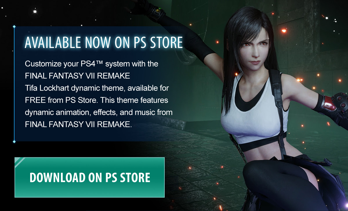Customize your PS4™ system with the FINAL FANTASY VII REMAKE Tifa Lockhart dynamic theme, available for FREE from PS Store. This theme features dynamic animation, effects, and music from FINAL FANTASY VII REMAKE.