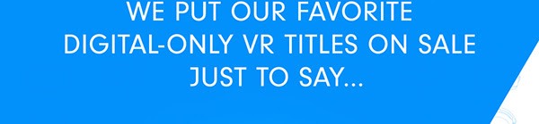 WE PUT OUR FAVORITE DIGITAL-ONLY VR TITLES ON SALE JUST TO SAY...