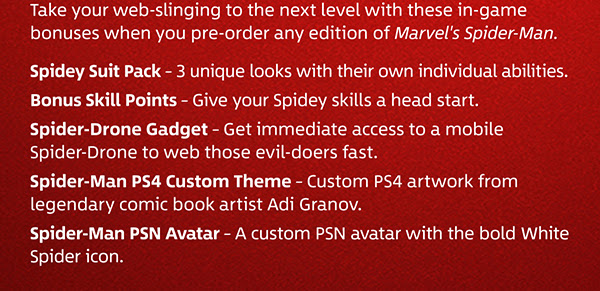 Take your web-slinging to the next level with these in-game bonuses when you pre-order any edition of Marvel's Spider-Man. | Spidey Suit Pack – 3 unique looks with their own individual abilities. | Bonus Skill Points – Give your Spidey skills a head start. | Spider-Drone Gadget – Get immediate access to a mobile Spider-Drone to web those evil-doers fast. | Spider-Man PS4 Custom Theme – Custom PS4 artwork from legendary comic book artist Adi Granov. | Spider-Man PSN Avatar – A custom PSN avatar with the bold White Spider icon.