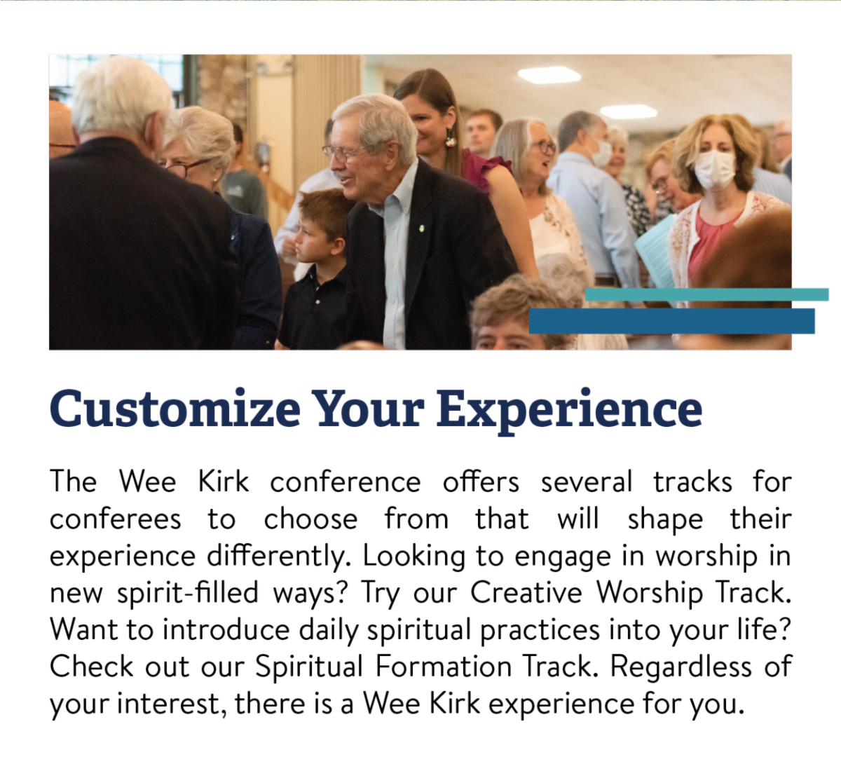 Customize Your Experience - The Wee Kirk conference offers several tracks for conferees to choose from that will shape their experience differently. Looking to engage in worship in new spirit-filled ways? Try our Creative Worship Track. Want to introduce daily spiritual practices into your life? Check out our Spiritual Formation Track. Regardless of your interest, there is a Wee Kirk experience for you.