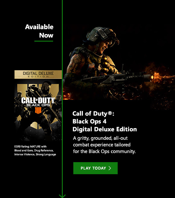 OCT 12th Call of Duty: Black Ops 4: Digital Deluxe Edition. A gritty, grounded, all-out combat experience tailored for the Black Ops community. Pre-order now. ESRB Rating: Mature with Blood and Gore, Drug Reference, Intense Violence, Strong Language.