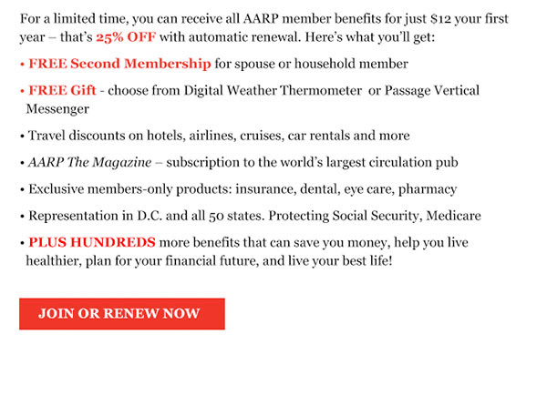 For a limited time, you can receive all AARP member benefits for just $12 your first year - that's 25% OFF with automatic renewal. Here's what you'll get:  FREE Second Membership for spouse or household member. FREE Gift - choose from Exp. Reflective Belt  or Exercise Kit. Travel discounts on hotels, airlines, cruises, car rentals and more. AARP The Magazine - subscription to the world's largest circulation pub. Exclusive members-only products: insurance, dental, eye care, pharmacy . Representation in D.C. and all 50 states. Protecting Social Security, Medicare. PLUS HUNDREDS more benefits that can save you money, help you live healthier, plan for your financial future, and live your best life!. JOIN OR RENEW NOW 