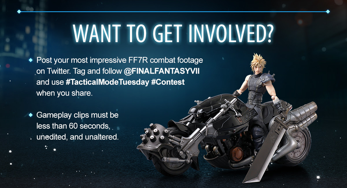 Post your most impressive FF7R combat footage on Twitter. Tag and follow @FINALFANTASYVII and use #TacticalModeTuesday #Contest when you share. Gameplay clips must be less than 60 seconds, unedited, and unaltered.