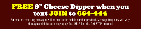 FREE 9" Cheese Dipper when you text JOIN to 664-444     Automated, recurring messages will be sent to the mobile number provided. Message frequency will vary. Message and data rates may apply. Text HELP for info. Text STOP to Cancel.