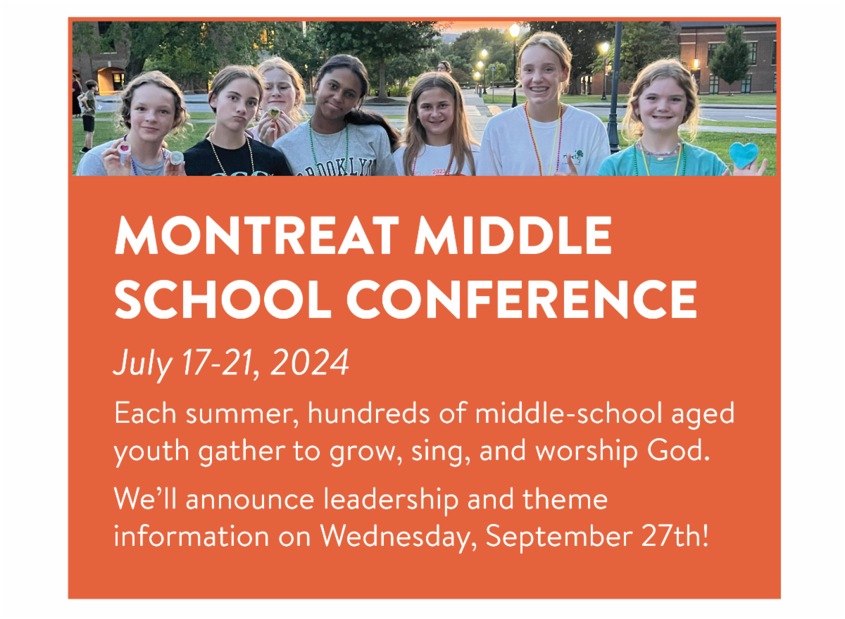 Montreat Middle School Conference - July 17-21, 2024 Each summer, hundreds of middle-school aged youth gather to grow, sing, and worship God. We’ll announce leadership and theme information on Wednesday, September 27th!