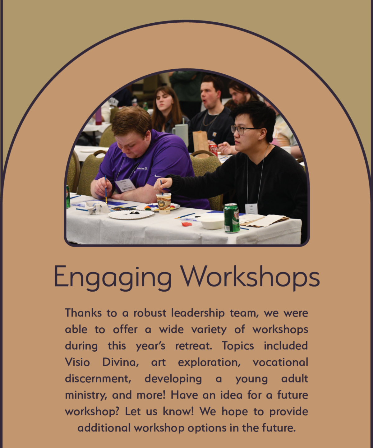 Engaging Workshops - Thanks to a robust leadership team, we were able to offer a wide variety of workshops during this year’s retreat. Topics included Visio Divina, art exploration, vocational discernment, developing a young adult ministry, and more! Have an idea for a future workshop? Let us know! We hope to provide additional workshop options in the future.