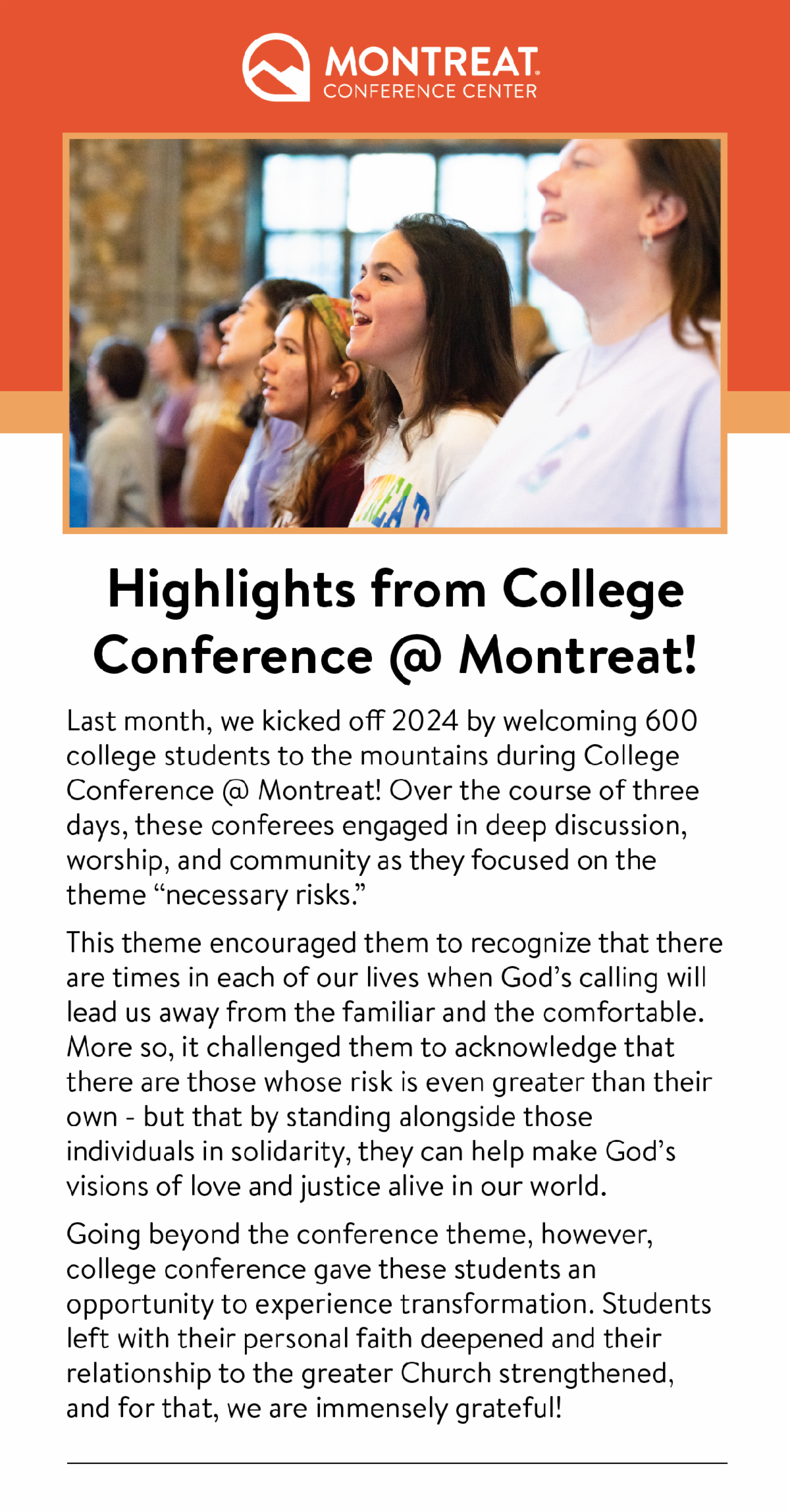 Highlights from College Conference @ Montreat! - Last month, we kicked off 2024 by welcoming 600 college students to the mountains during College Conference @ Montreat! Over the course of three days, these conferees engaged in deep discussion, worship, and community as they focused on the theme “necessary risks.”  This theme encouraged them to recognize that there are times in each of our lives when God’s calling will lead us away from the familiar and the comfortable. More so, it challenged them to acknowledge that there are those whose risk is even greater than their own - but that by standing alongside those individuals in solidarity, they can help make God’s visions of love and justice alive in our world. Going beyond the conference theme, however, college conference gave these students an opportunity to experience transformation. Students left with their personal faith deepened and their relationship to the greater Church strengthened, and for that, we are immensely grateful!