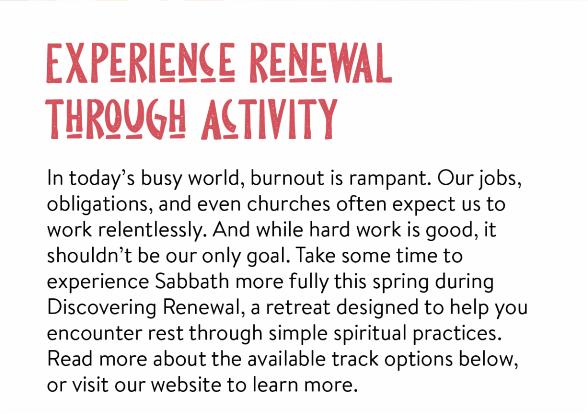 Experience renewal through activity - In today’s busy world, burnout is rampant. Our jobs, obligations, and even churches often expect us to work relentlessly. And while hard work is good, it shouldn’t be our only goal. Take some time to experience Sabbath more fully this spring during Discovering Renewal, a retreat designed to help you encounter rest through simple spiritual practices. Read more about the available track options below, or visit our website to learn more.