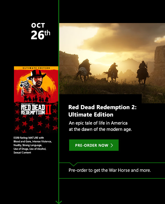 OCT 26th Red Dead Redemption 2: Ultimate Edition. An epic tale of life in America at the dawn of the modern age. Pre-order now. Pre-order to get the War Horse and more.  ESRB Rating: Mature with Blood and Gore, Intense Violence, Nudity, Strong Language, Use of Drugs, Use of Alcohol, Sexual Content.