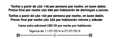 Tarifas a partir de u$s 140 por persona por noche, en base doble. Precio final por noche u$s 280 por habitación de domingos a jueves. Tarifas a partir de u$s 160 por persona por noche, en base doble. Precio final por noche u$s 320 por habitación viernes y sábado Cama extra adicional U$S 55 por noche por habitación Vigencia del 11/07/2014 al 27/07/2014