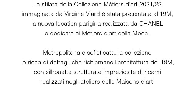 La sfilata della Collezione Métiers d'art 2021/22 immaginata da Virginie Viard è stata presentata al 19M, la nuova location parigina realizzata da CHANEL e dedicata ai Métiers d'art della Moda.  Metropolitana e sofisticata, la collezione  è ricca di dettagli che richiamano l'architettura del 19M, con silhouette strutturate impreziosite di ricami realizzati negli ateliers delle Maisons d'art.