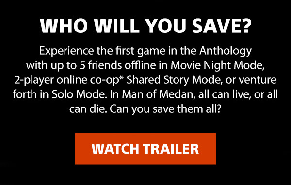 Who will you save?
Experience the first game in the Anthology with up to 5 friends offline in Movie Night Mode, 2-player online co-op* Shared Story Mode, or venture forth in Solo Mode. In Man of Medan, all can live, or all can die. Can you save them all? | Watch trailer