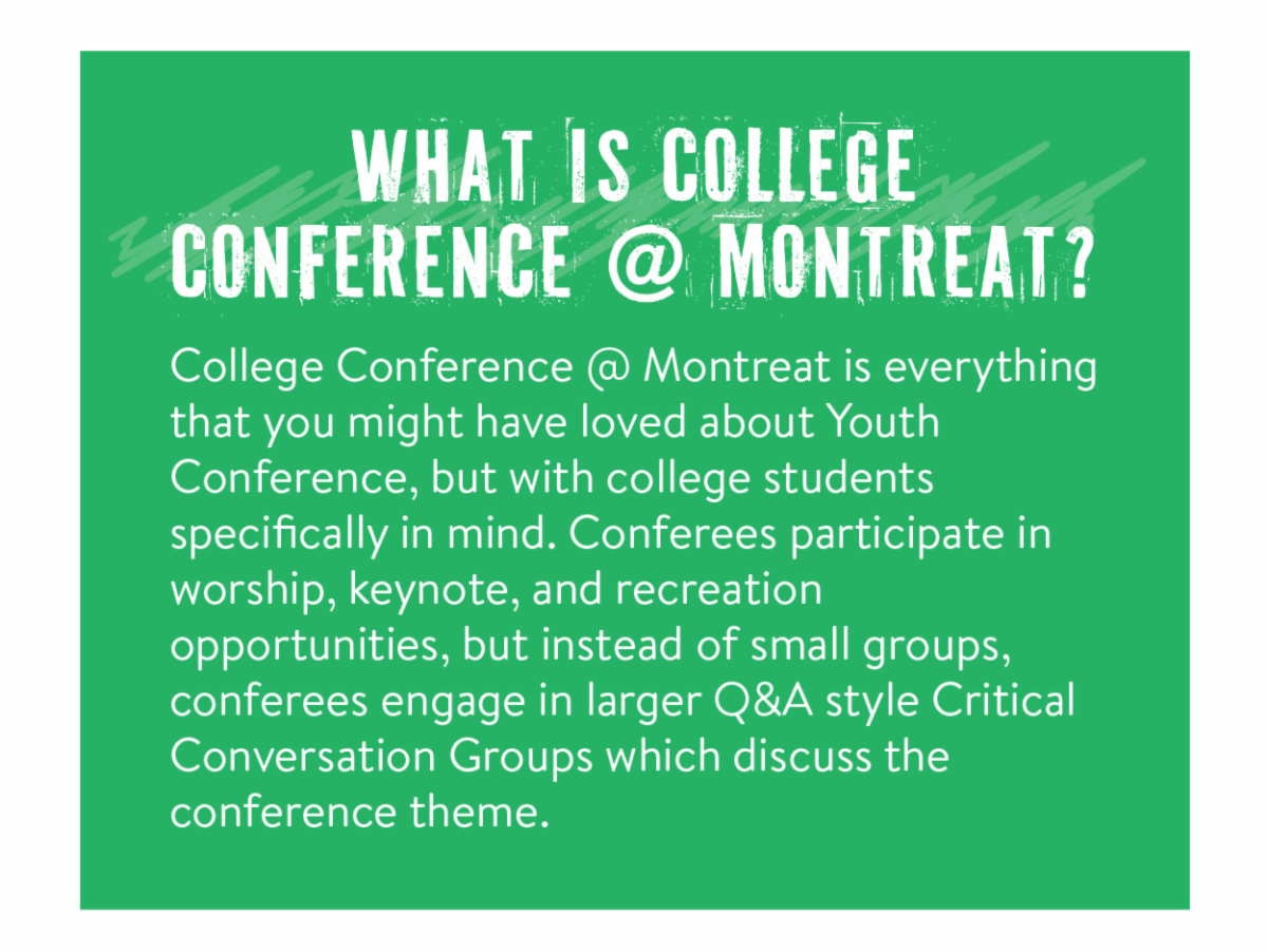 What is College Conference @ Montreat? - College Conference @ Montreat is everything that you might have loved about Youth Conference, but with college students specifically in mind. Conferees participate in worship, keynote, and recreation opportunities, but instead of small groups, conferees engage in larger Q&A style Critical Conversation Groups which discuss the conference theme.