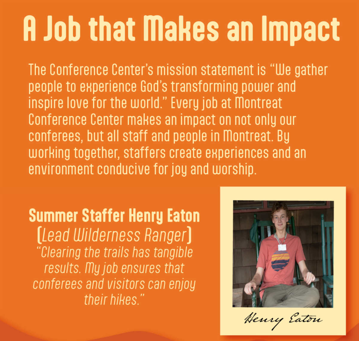 A Job That Makes an Impact - The Conference Center’s mission statement is “We gather people to experience God’s transforming power and  inspire love for the world.” Every job at Montreat Conference Center makes an impact on not only our conferees, but all staff and people in Montreat. By  working together, staffers create experiences and an environment conducive for joy and worship. Summer Staffer Henry Eaton, lead wilderness ranger explains, “Clearing the trails has tangible results. My job ensures that conferees and visitors can enjoy their hikes.”