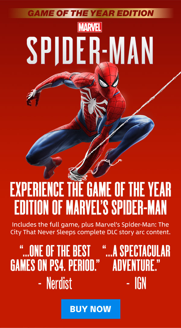 GAME OF THE YEAR EDITION MARVEL SPIDER-MAN EXPERIENCE THE GAME OF THE YEAR EDITION OF MARVEL'S SPIDER-MAN Includes the full game, plus Marvel's Spider-Man: The City That Never Sleeps complete DLC story arc content. ...ONE OF THE BEST GAMES ON PS4. PERIOD. (Nerdist) ...A SPECTACULAR ADVENTURE. (IGN) BUY NOW