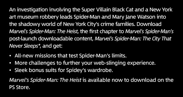 An investigation involving the Super Villain Black Cat and a New York art museum robbery leads Spider-Man and Mary Jane Watson into the shadowy world of New York City’s crime families. Download Marvel's Spider-Man: The Heist, the first chapter to Marvel’s Spider-Man’s post launch downloadable content, Marvel’s Spider-Man: The City That Never Sleeps*, and get: - All-new missions that test Spider-Man’s limits. - More challenges to further your web-slinging experience. - Sleek bonus suits for Spidey’s wardrobe. Marvel’s Spider-Man: The Heist is available now to download on the PS Store. 