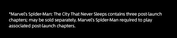 *Marvel's Spider-Man: The City That Never Sleeps contains three post-launch chapters; may be sold separately. Marvel's Spider-Man required to play associated post-launch chapters. 