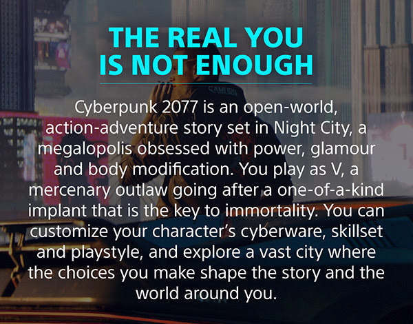 THE REAL YOU IS NOT ENOUGH Cyberpunk 2077 is an open-world, action-adventure story set in Night City, a megalopolis obsessed with power, glamour and body modification. You play as V, a mercenary outlaw going after a one-of-a-kind implant that is the key to immortality. You can customize your character’s cyberware, skillset and playstyle, and explore a vast city where the choices you make shape the story and the world around you.