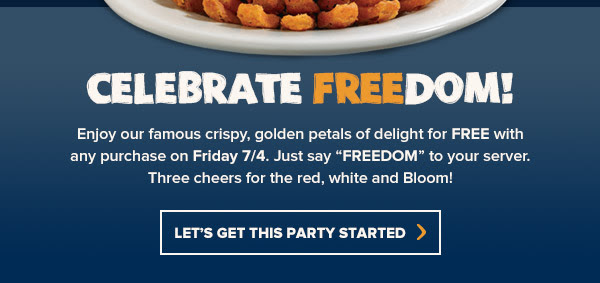 Celebrate FREEdom! Enjoy our famous crispy, golden petals of delight for FREE with any purchase on Friday 7/4. Just say FREEDOM to your server. Three cheers for the red, white and Bloom! Find your Outback at Outback.com/Locations.