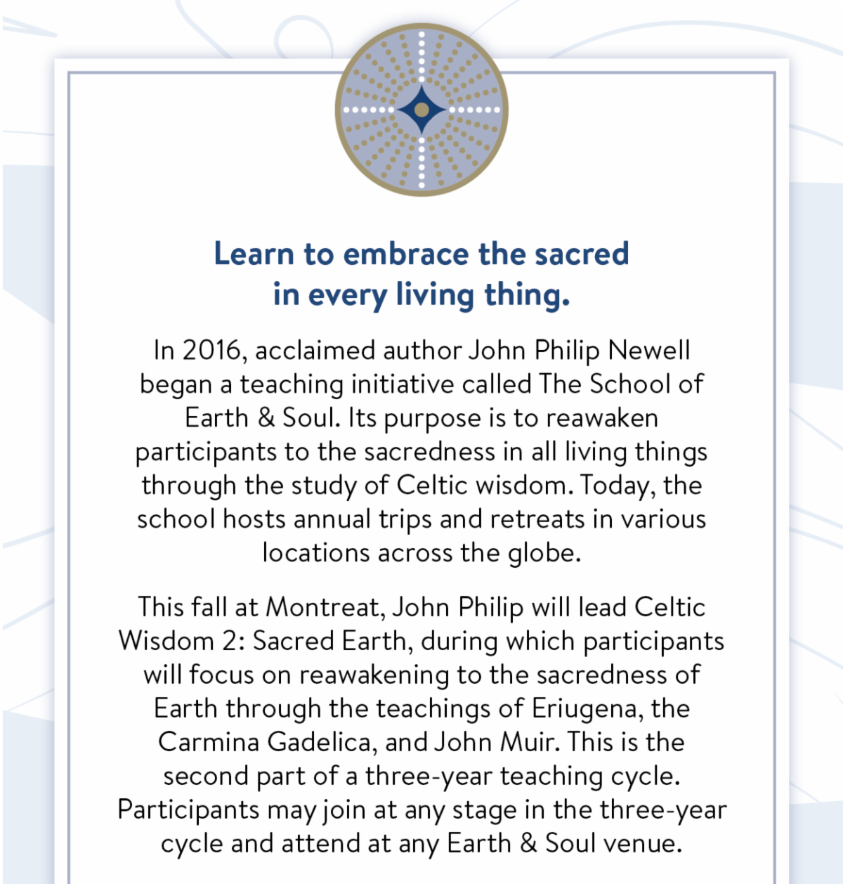 Learn to embrace the sacred in every living thing. In 2016, acclaimed author John Philip Newell began a teaching initiative called The School of Earth & Soul. Its purpose is to reawaken participants to the sacredness in all living things through the study of Celtic wisdom. Today, the school hosts annual trips and retreats in various locations across the globe. This fall at Montreat, John Philip will lead Celtic Wisdom 2: Sacred Earth, during which participants will focus on reawakening to the sacredness of Earth through the teachings of Eriugena, the Carmina Gadelica, and John Muir. This is the second part of a three-year teaching cycle. Participants may join at any stage in the three-year cycle and attend at any Earth & Soul venue.