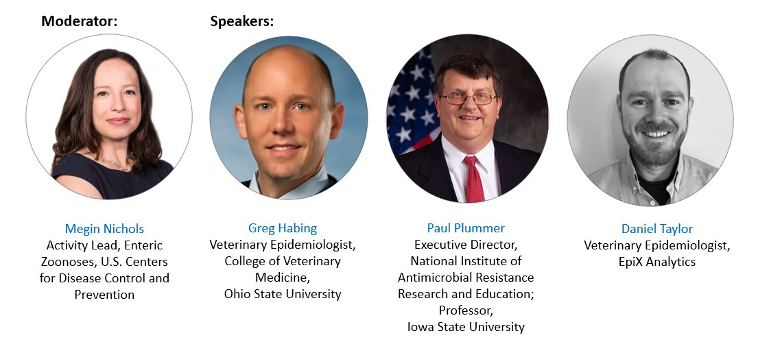 Moderator is Megin Nichols, DVM, MPH, DACVPM, Lead, Enteric Zoonoses Activity Division of Foodborne, Waterborne, and Environmental Diseases National Center for Emerging and Zoonotic Infectious Diseases, Centers for Disease Control and Prevention. Speakers include: Paul Plummer, DVM, PhD, DACVIM, DECSRHM, Executive Director, National Institute of Antimicrobial Resistance Research and Education; Professor and Anderson Endowed Chair in Veterinary Science, Veterinary Diagnostic and Production Animal Medicine Department and Veterinary Microbiology and Preventative Medicine, Iowa State University Research Park; Greg Habing, DVM, MS, PhD, Associate Professor, Diplomate, American College of Veterinary Medicine, Ohio State University; Daniel Taylor, DVM, MPH, Veterinary Epidemiologist at EpiX Analytics. 