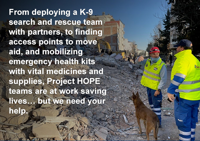 From deploying a K-9 search and rescue team with partners, to finding access points to move aid, and mobilizing emergency health kits with vital medicines and supplies, Project HOPE teams are at work saving lives… but we need your help.