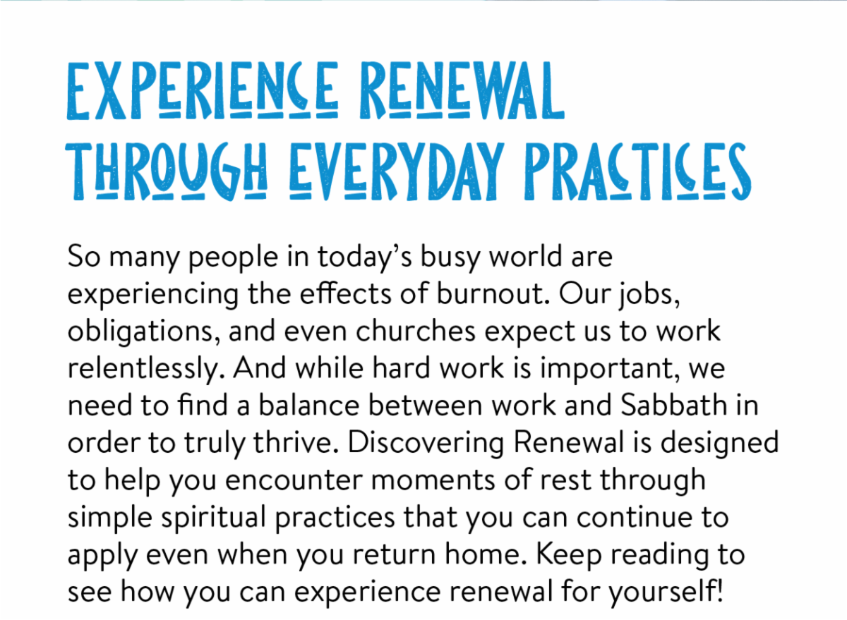 Experience renewal through everyday practices - So many people in today’s busy world are experiencing the effects of burnout. Our jobs, obligations, and even churches expect us to work relentlessly. And while hard work is important, we need to find a balance between work and Sabbath in order to truly thrive. Discovering Renewal is designed to help you encounter moments of rest through simple spiritual practices that you can continue to apply even when you return home. Keep reading to see how you can experience renewal for yourself!