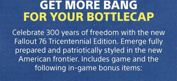 Get more bang for your bottlecap | Celebrate 300 years of freedom with the new Fallout 76 Tricentennial Edition. Emerge fully prepared and patriotically styled in the new American frontier. Includes game and the following in-game bonus items: 